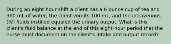 During an eight-hour shift a client has a 6-ounce cup of tea and 360 mL of water; the client vomits 100 mL, and the intravenous (IV) fluids instilled equaled the urinary output. What is this client's fluid balance at the end of this eight-hour period that the nurse must document on the client's intake and output record?