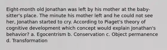 Eight-month old Jonathan was left by his mother at the baby-sitter's place. The minute his mother left and he could not see her, Jonathan started to cry. According to Piaget's theory of cognitive development which concept would explain Jonathan's behavior? a. Egocentrism b. Conservation c. Object permanence d. Transformation