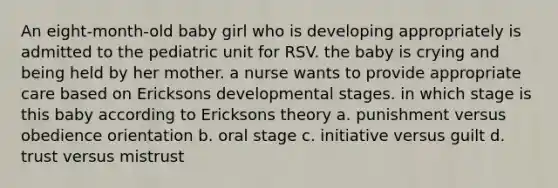 An eight-month-old baby girl who is developing appropriately is admitted to the pediatric unit for RSV. the baby is crying and being held by her mother. a nurse wants to provide appropriate care based on Ericksons developmental stages. in which stage is this baby according to Ericksons theory a. punishment versus obedience orientation b. oral stage c. initiative versus guilt d. trust versus mistrust