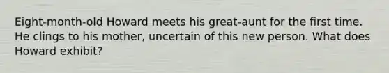 Eight-month-old Howard meets his great-aunt for the first time. He clings to his mother, uncertain of this new person. What does Howard exhibit?