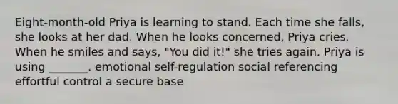 Eight-month-old Priya is learning to stand. Each time she falls, she looks at her dad. When he looks concerned, Priya cries. When he smiles and says, "You did it!" she tries again. Priya is using _______. emotional self-regulation social referencing effortful control a secure base