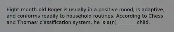 Eight-month-old Roger is usually in a positive mood, is adaptive, and conforms readily to household routines. According to Chess and Thomas' classification system, he is a(n) _______ child.