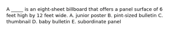 A _____ is an eight-sheet billboard that offers a panel surface of 6 feet high by 12 feet wide. A. junior poster B. pint-sized bulletin C. thumbnail D. baby bulletin E. subordinate panel