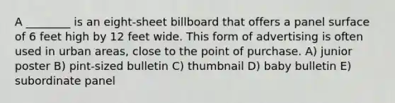 A ________ is an eight-sheet billboard that offers a panel surface of 6 feet high by 12 feet wide. This form of advertising is often used in urban areas, close to the point of purchase. A) junior poster B) pint-sized bulletin C) thumbnail D) baby bulletin E) subordinate panel