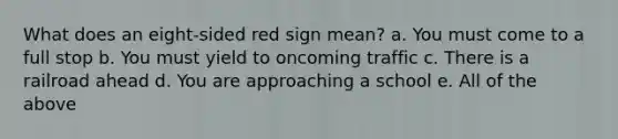 What does an eight-sided red sign mean? a. You must come to a full stop b. You must yield to oncoming traffic c. There is a railroad ahead d. You are approaching a school e. All of the above