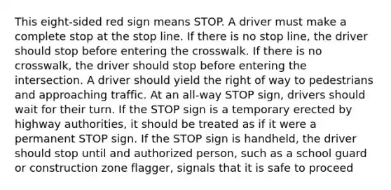 This eight-sided red sign means STOP. A driver must make a complete stop at the stop line. If there is no stop line, the driver should stop before entering the crosswalk. If there is no crosswalk, the driver should stop before entering the intersection. A driver should yield the right of way to pedestrians and approaching traffic. At an all-way STOP sign, drivers should wait for their turn. If the STOP sign is a temporary erected by highway authorities, it should be treated as if it were a permanent STOP sign. If the STOP sign is handheld, the driver should stop until and authorized person, such as a school guard or construction zone flagger, signals that it is safe to proceed