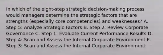 In which of the​ eight-step strategic​ decision-making process would managers determine the strategic factors that are strengths​ (especially core​ competencies) and​ weaknesses? A. Step​ 5: Analyze Strategic Factors B. Step​ 2: Review Corporate Governance C. Step​ 1: Evaluate Current Performance Results D. Step​ 4: Scan and Assess the Internal Corporate Environment E. Step​ 3: Scan and Assess the Internal Corporate Environment