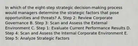 In which of the​ eight-step strategic​ decision-making process would managers determine the strategic factors that pose opportunities and​ threats? A. Step​ 2: Review Corporate Governance B. Step​ 3: Scan and Assess the External Environment C. Step​ 1: Evaluate Current Performance Results D. Step​ 4: Scan and Assess the Internal Corporate Environment E. Step​ 5: Analyze Strategic Factors