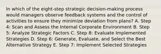 In which of the​ eight-step strategic​ decision-making process would managers observe feedback systems and the control of activities to ensure they minimize deviation from​ plans? A. Step​ 4: Scan and Assess the Internal Corporate Environment B. Step​ 5: Analyze Strategic Factors C. Step​ 8: Evaluate Implemented Strategies D. Step​ 6: Generate,​ Evaluate, and Select the Best Alternative Strategy E. Step​ 7: Implement Selected Strategies