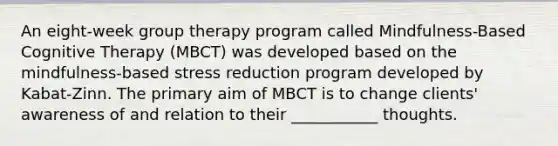 An eight-week group therapy program called Mindfulness-Based Cognitive Therapy (MBCT) was developed based on the mindfulness-based stress reduction program developed by Kabat-Zinn. The primary aim of MBCT is to change clients' awareness of and relation to their ___________ thoughts.