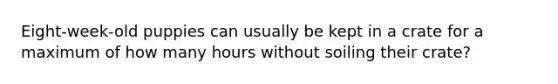 Eight-week-old puppies can usually be kept in a crate for a maximum of how many hours without soiling their crate?