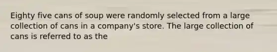 Eighty five cans of soup were randomly selected from a large collection of cans in a company's store. The large collection of cans is referred to as the