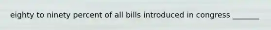 eighty to ninety percent of all bills introduced in congress _______