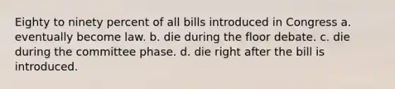 Eighty to ninety percent of all bills introduced in Congress a. eventually become law. b. die during the floor debate. c. die during the committee phase. d. die right after the bill is introduced.