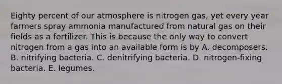 Eighty percent of our atmosphere is nitrogen gas, yet every year farmers spray ammonia manufactured from natural gas on their fields as a fertilizer. This is because the only way to convert nitrogen from a gas into an available form is by A. decomposers. B. nitrifying bacteria. C. denitrifying bacteria. D. nitrogen-fixing bacteria. E. legumes.