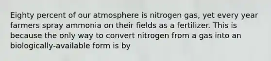 Eighty percent of our atmosphere is nitrogen gas, yet every year farmers spray ammonia on their fields as a fertilizer. This is because the only way to convert nitrogen from a gas into an biologically-available form is by