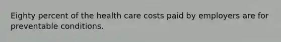 Eighty percent of the health care costs paid by employers are for preventable conditions.