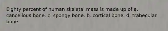 Eighty percent of human skeletal mass is made up of a. cancellous bone. c. spongy bone. b. cortical bone. d. trabecular bone.