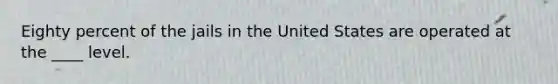 Eighty percent of the jails in the United States are operated at the ____ level.
