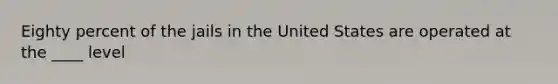 Eighty percent of the jails in the United States are operated at the ____ level