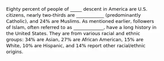 Eighty percent of people of _____ descent in America are U.S. citizens, nearly two-thirds are ____________ (predominantly Catholic), and 24% are Muslims. As mentioned earlier, followers of Islam, often referred to as _____________, have a long history in the United States. They are from various racial and ethnic groups: 34% are Asian, 27% are African American, 15% are White, 10% are Hispanic, and 14% report other racial/ethnic origins.