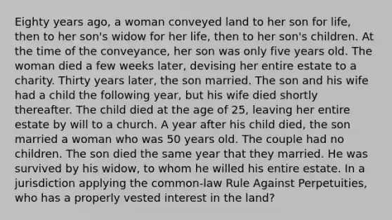 Eighty years ago, a woman conveyed land to her son for life, then to her son's widow for her life, then to her son's children. At the time of the conveyance, her son was only five years old. The woman died a few weeks later, devising her entire estate to a charity. Thirty years later, the son married. The son and his wife had a child the following year, but his wife died shortly thereafter. The child died at the age of 25, leaving her entire estate by will to a church. A year after his child died, the son married a woman who was 50 years old. The couple had no children. The son died the same year that they married. He was survived by his widow, to whom he willed his entire estate. In a jurisdiction applying the common-law Rule Against Perpetuities, who has a properly vested interest in the land?