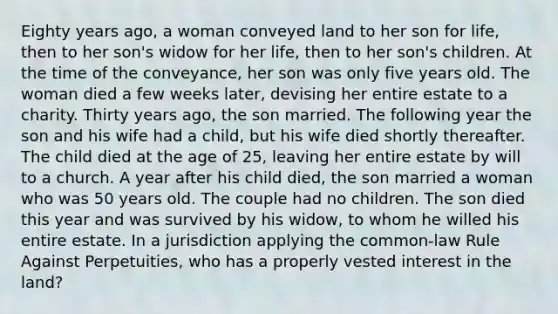 Eighty years ago, a woman conveyed land to her son for life, then to her son's widow for her life, then to her son's children. At the time of the conveyance, her son was only five years old. The woman died a few weeks later, devising her entire estate to a charity. Thirty years ago, the son married. The following year the son and his wife had a child, but his wife died shortly thereafter. The child died at the age of 25, leaving her entire estate by will to a church. A year after his child died, the son married a woman who was 50 years old. The couple had no children. The son died this year and was survived by his widow, to whom he willed his entire estate. In a jurisdiction applying the common-law Rule Against Perpetuities, who has a properly vested interest in the land?