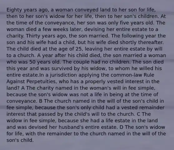 Eighty years ago, a woman conveyed land to her son for life, then to her son's widow for her life, then to her son's children. At the time of the conveyance, her son was only five years old. The woman died a few weeks later, devising her entire estate to a charity. Thirty years ago, the son married. The following year the son and his wife had a child, but his wife died shortly thereafter. The child died at the age of 25, leaving her entire estate by will to a church. A year after his child died, the son married a woman who was 50 years old. The couple had no children. The son died this year and was survived by his widow, to whom he willed his entire estate.In a jurisdiction applying the common-law Rule Against Perpetuities, who has a properly vested interest in the land? A The charity named in the woman's will in fee simple, because the son's widow was not a life in being at the time of conveyance. B The church named in the will of the son's child in fee simple, because the son's only child had a vested remainder interest that passed by the child's will to the church. C The widow in fee simple, because she had a life estate in the land and was devised her husband's entire estate. D The son's widow for life, with the remainder to the church named in the will of the son's child.