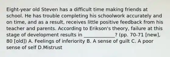 Eight-year old Steven has a difficult time making friends at school. He has trouble completing his schoolwork accurately and on time, and as a result, receives little positive feedback from his teacher and parents. According to Erikson's theory, failure at this stage of development results in _____________? (pp. 70-71 [new], 80 [old]) A. Feelings of inferiority B. A sense of guilt C. A poor sense of self D.Mistrust