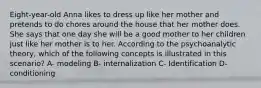 Eight-year-old Anna likes to dress up like her mother and pretends to do chores around the house that her mother does. She says that one day she will be a good mother to her children just like her mother is to her. According to the psychoanalytic theory, which of the following concepts is illustrated in this scenario? A- modeling B- internalization C- Identification D-conditioning