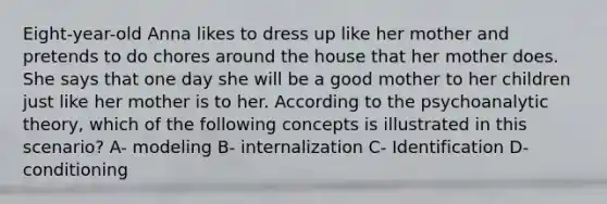 Eight-year-old Anna likes to dress up like her mother and pretends to do chores around the house that her mother does. She says that one day she will be a good mother to her children just like her mother is to her. According to the psychoanalytic theory, which of the following concepts is illustrated in this scenario? A- modeling B- internalization C- Identification D-conditioning