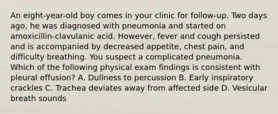 An eight-year-old boy comes in your clinic for follow-up. Two days ago, he was diagnosed with pneumonia and started on amoxicillin-clavulanic acid. However, fever and cough persisted and is accompanied by decreased appetite, chest pain, and difficulty breathing. You suspect a complicated pneumonia. Which of the following physical exam findings is consistent with pleural effusion? A. Dullness to percussion B. Early inspiratory crackles C. Trachea deviates away from affected side D. Vesicular breath sounds