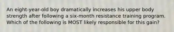 An eight-year-old boy dramatically increases his upper body strength after following a six-month resistance training program. Which of the following is MOST likely responsible for this gain?