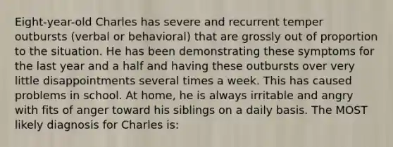 Eight-year-old Charles has severe and recurrent temper outbursts (verbal or behavioral) that are grossly out of proportion to the situation. He has been demonstrating these symptoms for the last year and a half and having these outbursts over very little disappointments several times a week. This has caused problems in school. At home, he is always irritable and angry with fits of anger toward his siblings on a daily basis. The MOST likely diagnosis for Charles is: