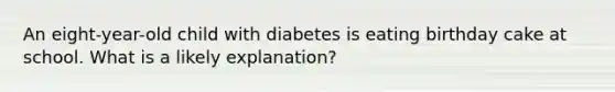 An eight-year-old child with diabetes is eating birthday cake at school. What is a likely explanation?