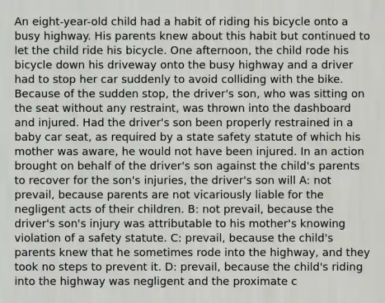 An eight-year-old child had a habit of riding his bicycle onto a busy highway. His parents knew about this habit but continued to let the child ride his bicycle. One afternoon, the child rode his bicycle down his driveway onto the busy highway and a driver had to stop her car suddenly to avoid colliding with the bike. Because of the sudden stop, the driver's son, who was sitting on the seat without any restraint, was thrown into the dashboard and injured. Had the driver's son been properly restrained in a baby car seat, as required by a state safety statute of which his mother was aware, he would not have been injured. In an action brought on behalf of the driver's son against the child's parents to recover for the son's injuries, the driver's son will A: not prevail, because parents are not vicariously liable for the negligent acts of their children. B: not prevail, because the driver's son's injury was attributable to his mother's knowing violation of a safety statute. C: prevail, because the child's parents knew that he sometimes rode into the highway, and they took no steps to prevent it. D: prevail, because the child's riding into the highway was negligent and the proximate c