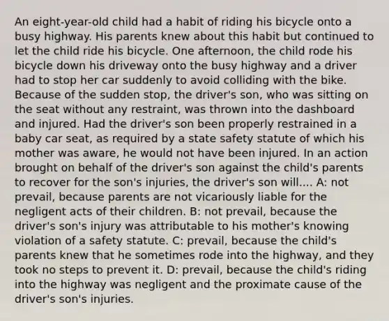 An eight-year-old child had a habit of riding his bicycle onto a busy highway. His parents knew about this habit but continued to let the child ride his bicycle. One afternoon, the child rode his bicycle down his driveway onto the busy highway and a driver had to stop her car suddenly to avoid colliding with the bike. Because of the sudden stop, the driver's son, who was sitting on the seat without any restraint, was thrown into the dashboard and injured. Had the driver's son been properly restrained in a baby car seat, as required by a state safety statute of which his mother was aware, he would not have been injured. In an action brought on behalf of the driver's son against the child's parents to recover for the son's injuries, the driver's son will.... A: not prevail, because parents are not vicariously liable for the negligent acts of their children. B: not prevail, because the driver's son's injury was attributable to his mother's knowing violation of a safety statute. C: prevail, because the child's parents knew that he sometimes rode into the highway, and they took no steps to prevent it. D: prevail, because the child's riding into the highway was negligent and the proximate cause of the driver's son's injuries.