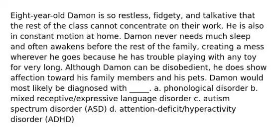 Eight-year-old Damon is so restless, fidgety, and talkative that the rest of the class cannot concentrate on their work. He is also in constant motion at home. Damon never needs much sleep and often awakens before the rest of the family, creating a mess wherever he goes because he has trouble playing with any toy for very long. Although Damon can be disobedient, he does show affection toward his family members and his pets. Damon would most likely be diagnosed with _____. a. phonological disorder b. mixed receptive/expressive language disorder c. autism spectrum disorder (ASD) d. attention-deficit/hyperactivity disorder (ADHD)