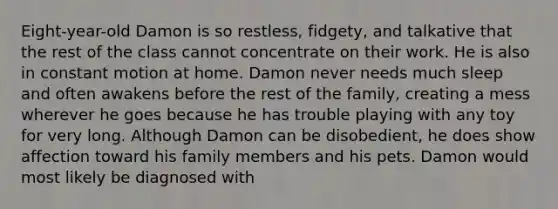 Eight-year-old Damon is so restless, fidgety, and talkative that the rest of the class cannot concentrate on their work. He is also in constant motion at home. Damon never needs much sleep and often awakens before the rest of the family, creating a mess wherever he goes because he has trouble playing with any toy for very long. Although Damon can be disobedient, he does show affection toward his family members and his pets. Damon would most likely be diagnosed with