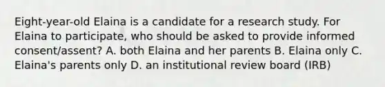 Eight-year-old Elaina is a candidate for a research study. For Elaina to participate, who should be asked to provide informed consent/assent? A. both Elaina and her parents B. Elaina only C. Elaina's parents only D. an institutional review board (IRB)