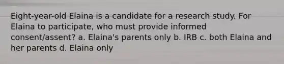 Eight-year-old Elaina is a candidate for a research study. For Elaina to participate, who must provide informed consent/assent? a. Elaina's parents only b. IRB c. both Elaina and her parents d. Elaina only