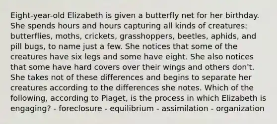 Eight-year-old Elizabeth is given a butterfly net for her birthday. She spends hours and hours capturing all kinds of creatures: butterflies, moths, crickets, grasshoppers, beetles, aphids, and pill bugs, to name just a few. She notices that some of the creatures have six legs and some have eight. She also notices that some have hard covers over their wings and others don't. She takes not of these differences and begins to separate her creatures according to the differences she notes. Which of the following, according to Piaget, is the process in which Elizabeth is engaging? - foreclosure - equilibrium - assimilation - organization