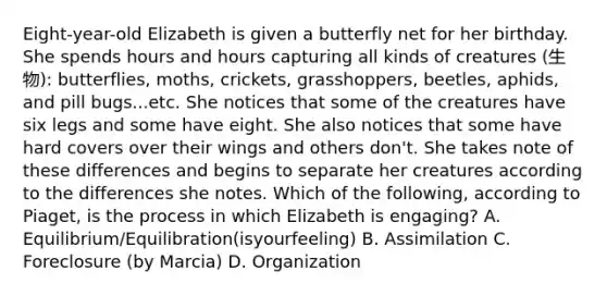 Eight-year-old Elizabeth is given a butterfly net for her birthday. She spends hours and hours capturing all kinds of creatures (生物): butterflies, moths, crickets, grasshoppers, beetles, aphids, and pill bugs...etc. She notices that some of the creatures have six legs and some have eight. She also notices that some have hard covers over their wings and others don't. She takes note of these differences and begins to separate her creatures according to the differences she notes. Which of the following, according to Piaget, is the process in which Elizabeth is engaging? A. Equilibrium/Equilibration(isyourfeeling) B. Assimilation C. Foreclosure (by Marcia) D. Organization