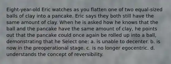 Eight-year-old Eric watches as you flatten one of two equal-sized balls of clay into a pancake. Eric says they both still have the same amount of clay. When he is asked how he knows that the ball and the pancake have the same amount of clay, he points out that the pancake could once again be rolled up into a ball, demonstrating that he Select one: a. is unable to decenter. b. is now in the preoperational stage. c. is no longer egocentric. d. understands the concept of reversibility.