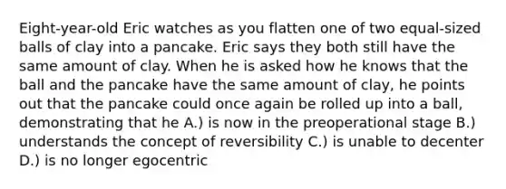 Eight-year-old Eric watches as you flatten one of two equal-sized balls of clay into a pancake. Eric says they both still have the same amount of clay. When he is asked how he knows that the ball and the pancake have the same amount of clay, he points out that the pancake could once again be rolled up into a ball, demonstrating that he A.) is now in the preoperational stage B.) understands the concept of reversibility C.) is unable to decenter D.) is no longer egocentric