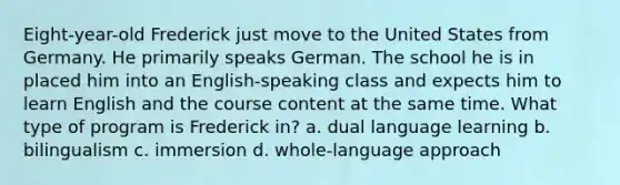 Eight-year-old Frederick just move to the United States from Germany. He primarily speaks German. The school he is in placed him into an English-speaking class and expects him to learn English and the course content at the same time. What type of program is Frederick in? a. dual language learning b. bilingualism c. immersion d. whole-language approach