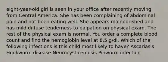 eight-year-old girl is seen in your office after recently moving from Central America. She has been complaining of abdominal pain and not been eating well. She appears malnourished and has mild diffuse tenderness to palpation on physical exam. The rest of the physical exam is normal. You order a complete blood count and find the hemoglobin level at 8.5 g/dl. Which of the following infections is this child most likely to have? Ascariasis Hookworm disease Neurocysticercosis Pinworm infection