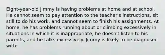 Eight-year-old Jimmy is having problems at home and at school. He cannot seem to pay attention to the teacher's instructions, sit still to do his work, and cannot seem to finish his assignments. At home, he has problems running about or climbing excessively in situations in which it is inappropriate, he doesn't listen to his parents, and he talks excessively. Jimmy is likely to be diagnosed with: