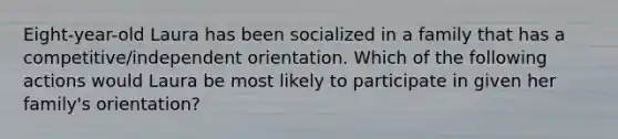 Eight-year-old Laura has been socialized in a family that has a competitive/independent orientation. Which of the following actions would Laura be most likely to participate in given her family's orientation?