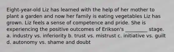 Eight-year-old Liz has learned with the help of her mother to plant a garden and now her family is eating vegetables Liz has grown. Liz feels a sense of competence and pride. She is experiencing the positive outcomes of Erikson's _________ stage. a. industry vs. inferiority b. trust vs. mistrust c. initiative vs. guilt d. autonomy vs. shame and doubt